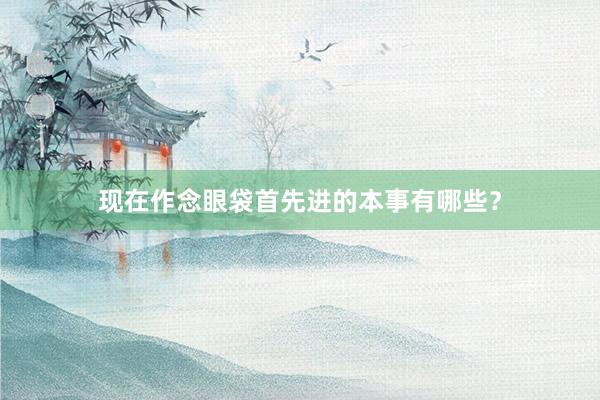 现在作念眼袋首先进的本事有哪些？