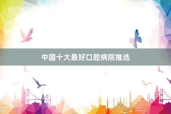 中国十大最好口腔病院推选