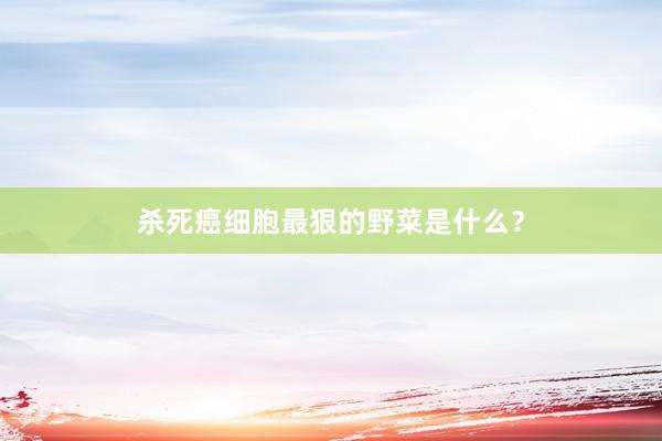 杀死癌细胞最狠的野菜是什么？