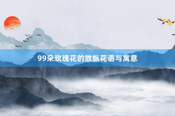 99朵玫瑰花的放纵花语与寓意