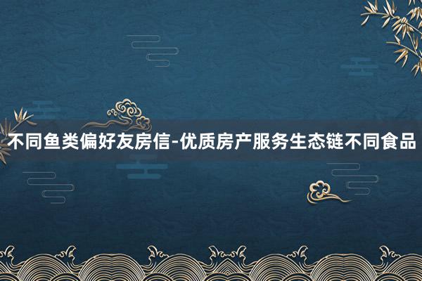 不同鱼类偏好友房信-优质房产服务生态链不同食品