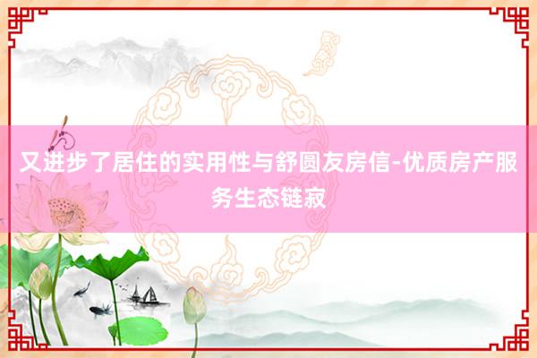 又进步了居住的实用性与舒圆友房信-优质房产服务生态链寂