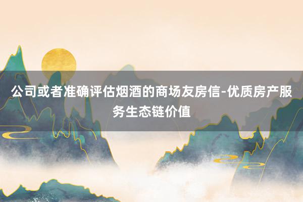 公司或者准确评估烟酒的商场友房信-优质房产服务生态链价值
